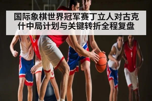 国际象棋世界冠军赛丁立人对古克什中局计划与关键转折全程复盘