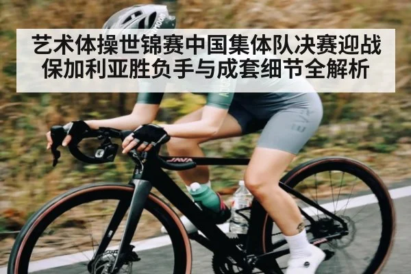 艺术体操世锦赛中国集体队决赛迎战保加利亚胜负手与成套细节全解析