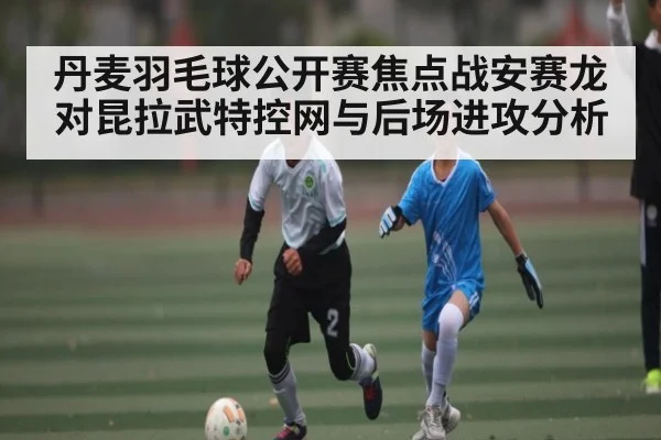 丹麦羽毛球公开赛焦点战安赛龙对昆拉武特控网与后场进攻分析